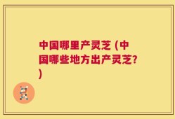 中国哪里产灵芝 (中国哪些地方出产灵芝？)
