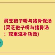 灵芝孢子粉与猪骨保汤(灵芝孢子粉与猪骨汤：双重滋补功效)