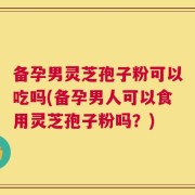 备孕男灵芝孢子粉可以吃吗(备孕男人可以食用灵芝孢子粉吗？)