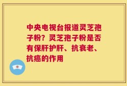 中央电视台报道灵芝孢子粉？灵芝孢子粉是否有保肝护肝、抗衰老、抗癌的作用