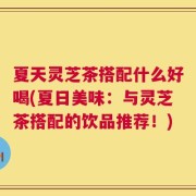 夏天灵芝茶搭配什么好喝(夏日美味：与灵芝茶搭配的饮品推荐！)