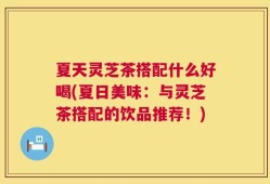 夏天灵芝茶搭配什么好喝(夏日美味：与灵芝茶搭配的饮品推荐！)