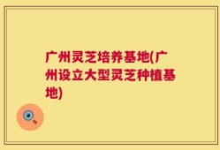 广州灵芝培养基地(广州设立大型灵芝种植基地)