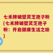 七禾牌破壁灵芝孢子粉(七禾牌破壁灵芝孢子粉：开启健康生活之旅)