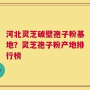 河北灵芝破壁孢子粉基地？灵芝孢子粉产地排行榜