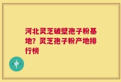 河北灵芝破壁孢子粉基地？灵芝孢子粉产地排行榜