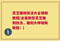 灵芝雕刻技法大全视频教程(全面教你灵芝雕刻技法，雕刻大师视频教程！)