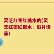 灵芝红枣红糖水的(灵芝红枣红糖水：滋补佳品)