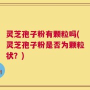 灵芝孢子粉有颗粒吗(灵芝孢子粉是否为颗粒状？)