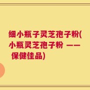 细小瓶子灵芝孢子粉(小瓶灵芝孢子粉 —— 保健佳品)