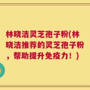 林晓洁灵芝孢子粉(林晓洁推荐的灵芝孢子粉，帮助提升免疫力！)