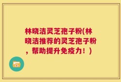 林晓洁灵芝孢子粉(林晓洁推荐的灵芝孢子粉，帮助提升免疫力！)