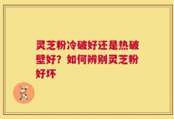 灵芝粉冷破好还是热破壁好？如何辨别灵芝粉好坏