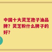 中国十大灵芝孢子油品牌？灵芝粉什么牌子的好？