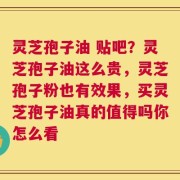 灵芝孢子油 贴吧？灵芝孢子油这么贵，灵芝孢子粉也有效果，买灵芝孢子油真的值得吗你怎么看