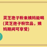 灵芝孢子粉来姨妈能喝(灵芝孢子粉饮品，姨妈期间可享受)
