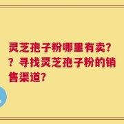 灵芝孢子粉哪里有卖？？寻找灵芝孢子粉的销售渠道？