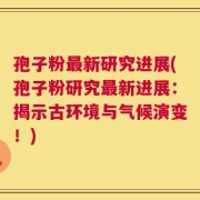 孢子粉最新研究进展(孢子粉研究最新进展：揭示古环境与气候演变！)