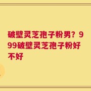 破壁灵芝孢子粉男？999破壁灵芝孢子粉好不好