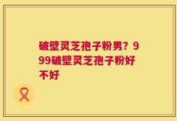 破壁灵芝孢子粉男？999破壁灵芝孢子粉好不好