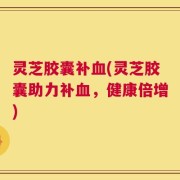 灵芝胶囊补血(灵芝胶囊助力补血，健康倍增)