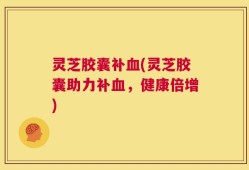 灵芝胶囊补血(灵芝胶囊助力补血，健康倍增)