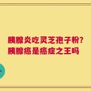 胰腺炎吃灵芝孢子粉？胰腺癌是癌症之王吗