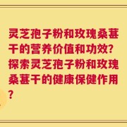 灵芝孢子粉和玫瑰桑葚干的营养价值和功效？探索灵芝孢子粉和玫瑰桑葚干的健康保健作用？