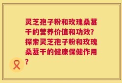 灵芝孢子粉和玫瑰桑葚干的营养价值和功效？探索灵芝孢子粉和玫瑰桑葚干的健康保健作用？