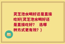 灵芝泡水喝好还是直接吃好(灵芝泡水喝好还是直接吃好？  选哪种方式更有效？)