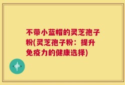 不带小蓝帽的灵芝孢子粉(灵芝孢子粉：提升免疫力的健康选择)