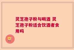 灵芝孢子粉与喝酒 灵芝孢子粉适合饮酒者食用吗