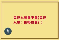 灵芝人参贵不贵(灵芝人参：价格昂贵？)