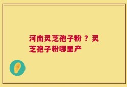 河南灵芝孢子粉 ？灵芝孢子粉哪里产
