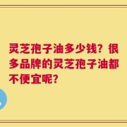 灵芝孢子油多少钱？很多品牌的灵芝孢子油都不便宜呢？