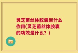 灵芝菌丝体胶囊起什么作用(灵芝菌丝体胶囊的功效是什么？)