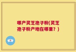 哪产灵芝孢子粉(灵芝孢子粉产地在哪里？)