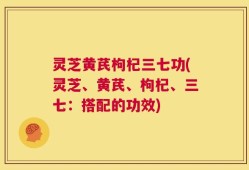 灵芝黄芪枸杞三七功(灵芝、黄芪、枸杞、三七：搭配的功效)
