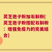 灵芝孢子粉加石斛粉(灵芝孢子粉搭配石斛粉：增强免疫力的完美组合)