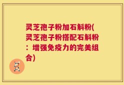 灵芝孢子粉加石斛粉(灵芝孢子粉搭配石斛粉：增强免疫力的完美组合)
