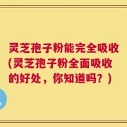 灵芝孢子粉能完全吸收(灵芝孢子粉全面吸收的好处，你知道吗？)
