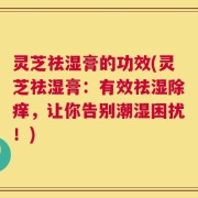 灵芝祛湿膏的功效(灵芝祛湿膏：有效祛湿除痒，让你告别潮湿困扰！)