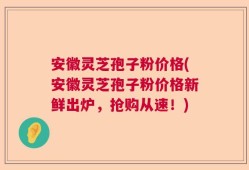 安徽灵芝孢子粉价格(安徽灵芝孢子粉价格新鲜出炉，抢购从速！)
