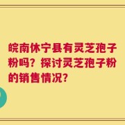 皖南休宁县有灵芝孢子粉吗？探讨灵芝孢子粉的销售情况？