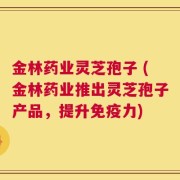 金林药业灵芝孢子 (金林药业推出灵芝孢子产品，提升免疫力)