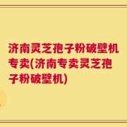 济南灵芝孢子粉破壁机专卖(济南专卖灵芝孢子粉破壁机)