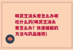 喝灵芝汤头晕怎么办呢吃什么药(喝灵芝汤头晕怎么办？快速缓解的方法与药品推荐)