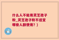 什么人不能用灵芝孢子粉_灵芝孢子粉不适宜哪些人群使用？)