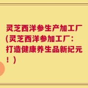 灵芝西洋参生产加工厂(灵芝西洋参加工厂：打造健康养生品新纪元！)