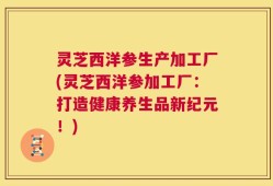 灵芝西洋参生产加工厂(灵芝西洋参加工厂：打造健康养生品新纪元！)